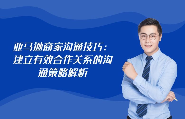亚马逊商家沟通技巧：建立有效合作关系的沟通策略解析