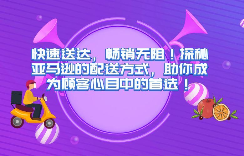 快速送达，畅销无阻！探秘亚马逊的配送方式，助你成为顾客心目中的首选！