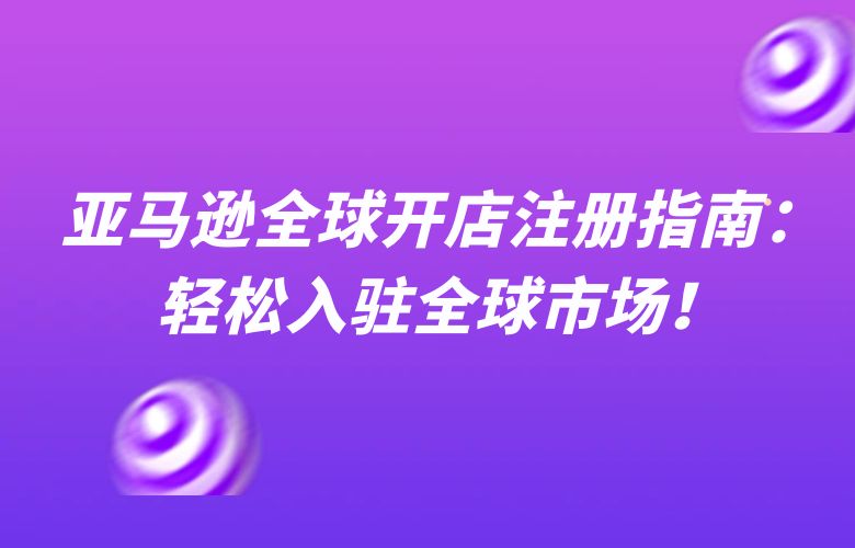 亚马逊全球开店注册指南:轻松入驻全球市场!