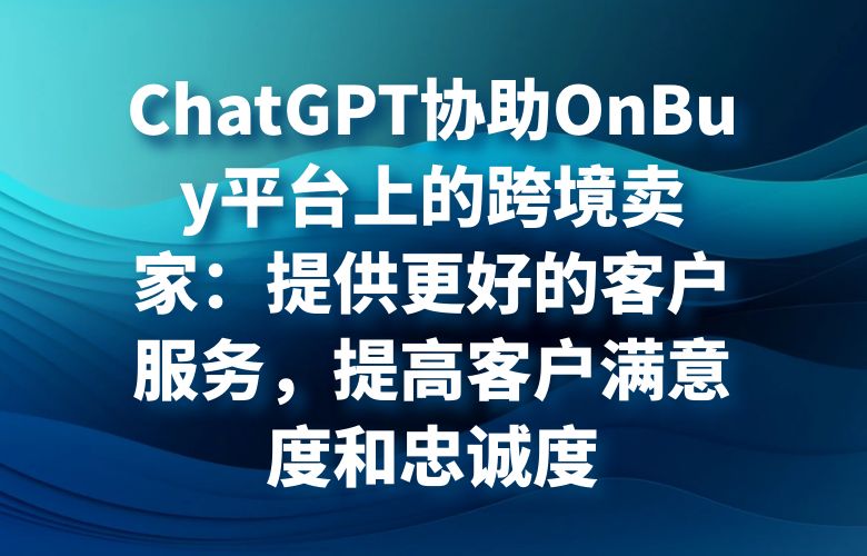 ChatGPT协助OnBuy平台上的跨境卖家:提供更好的客户服务,提高客户满意度和忠诚度