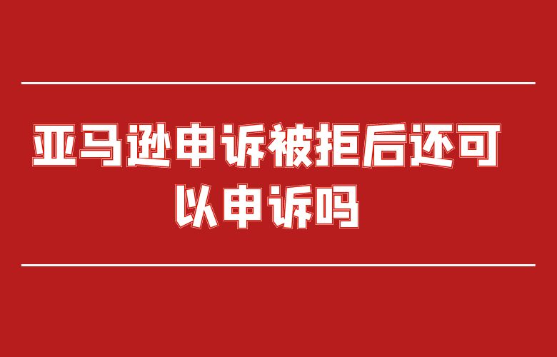 亚马逊申诉被拒后还可以申诉吗