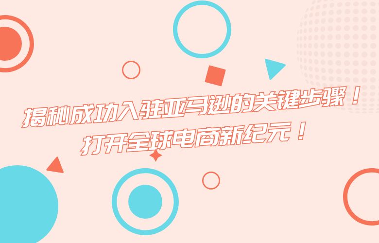 揭秘成功入驻亚马逊的关键步骤！打开全球电商新纪元！