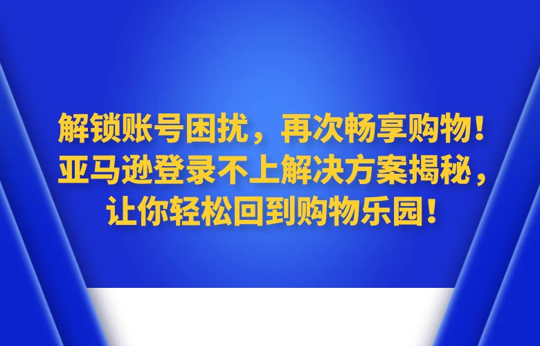 解锁账号困扰，再次畅享购物！亚马逊登录不上解决方案揭秘，让你轻松回到购物乐园！
