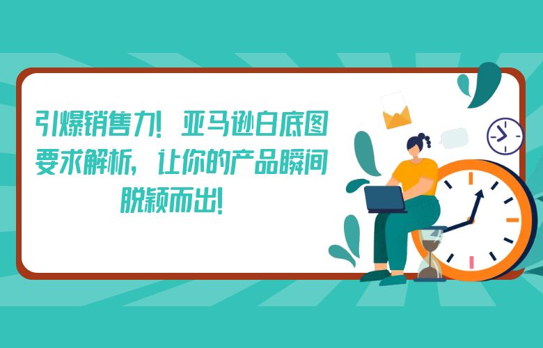引爆销售力！亚马逊白底图要求解析，让你的产品瞬间脱颖而出！