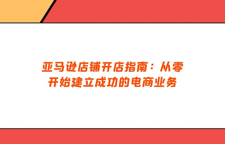 亚马逊店铺开店指南:从零开始建立成功的电商业务