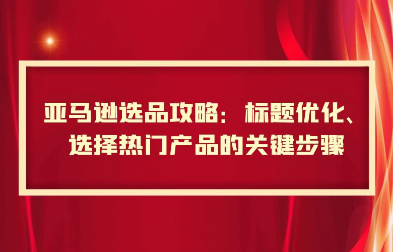 亚马逊选品攻略：标题优化、选择热门产品的关键步骤