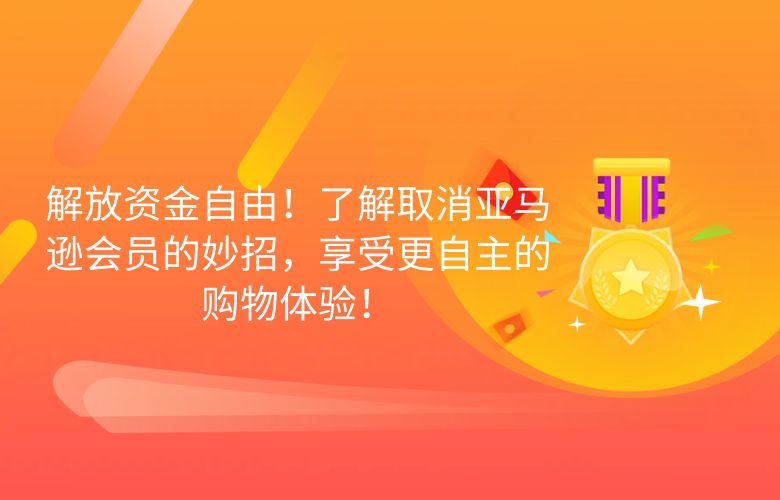 解放资金自由！了解取消亚马逊会员的妙招，享受更自主的购物体验！