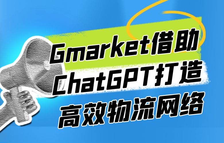 优化物流路径，提高客户满意度和忠诚度，Gmarket平台借助ChatGPT技术打造高效物流网络
