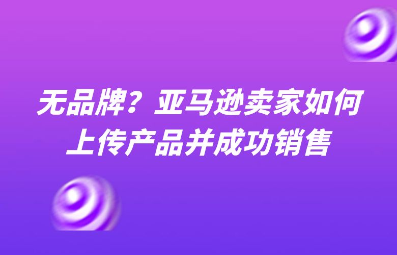 无品牌?亚马逊卖家如何上传产品并成功销售