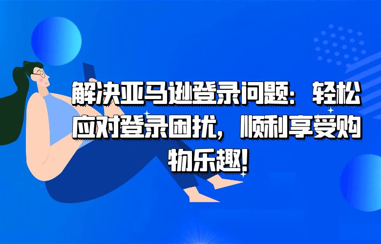 解决亚马逊登录问题：轻松应对登录困扰，顺利享受购物乐趣！