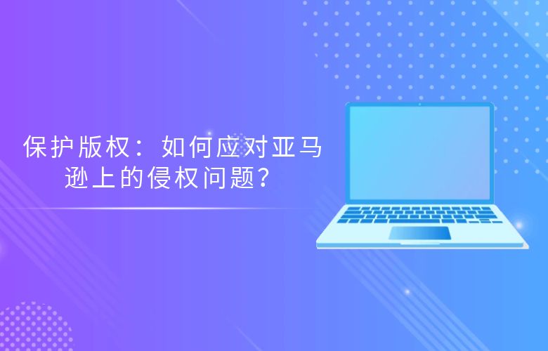 保护版权：如何应对亚马逊上的侵权问题？
