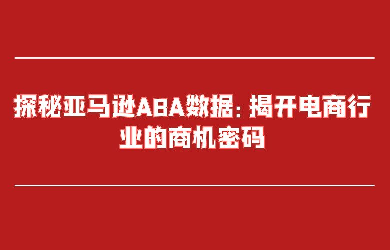 探秘亚马逊ABA数据：揭开电商行业的商机密码