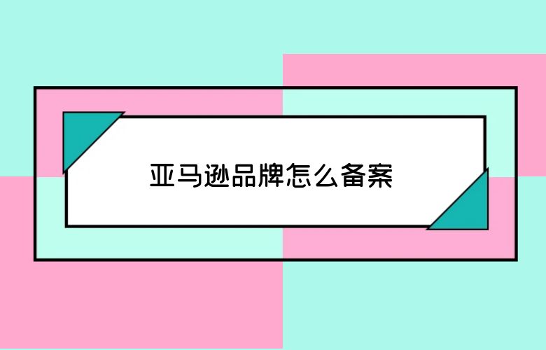 亚马逊品牌怎么备案