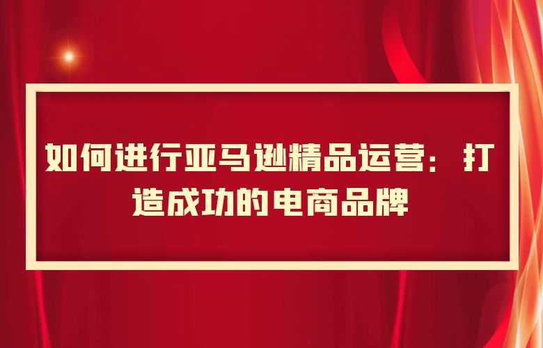 如何进行亚马逊精品运营:打造成功的电商品牌