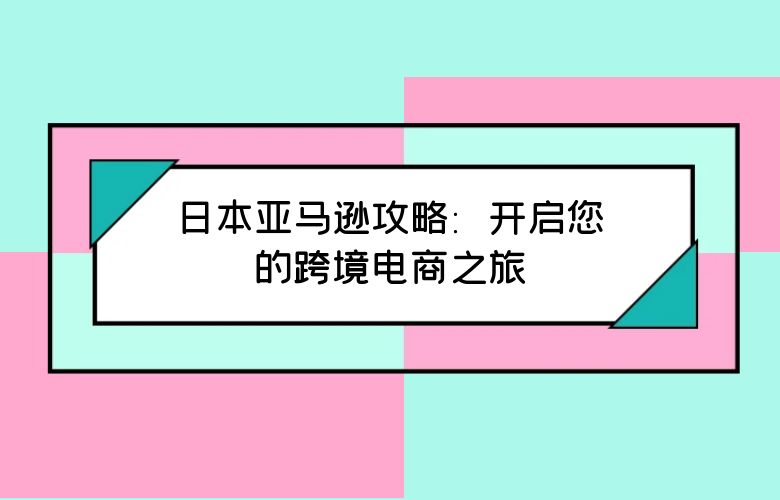 日本亚马逊攻略:开启您的跨境电商之旅
