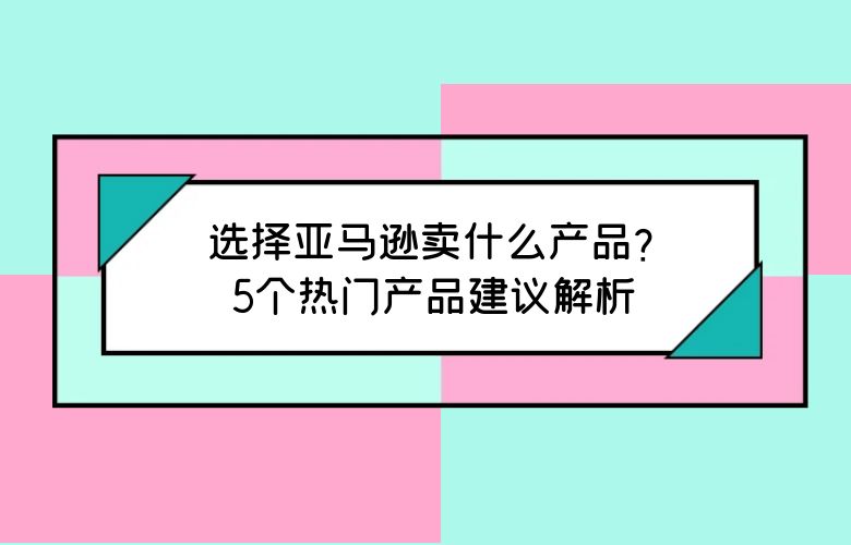选择亚马逊卖什么产品?5个热门产品建议解析