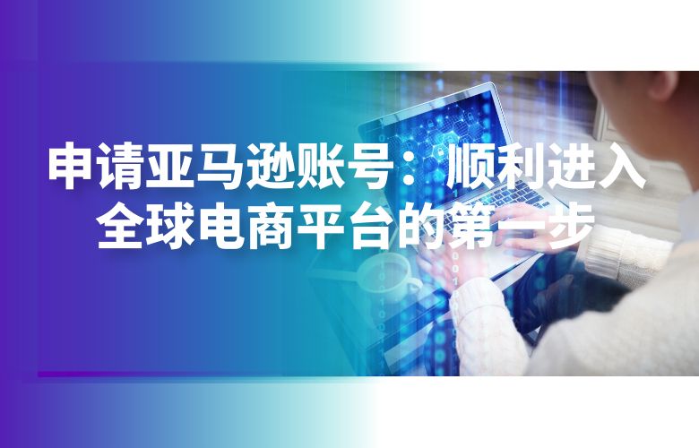 申请亚马逊账号:顺利进入全球电商平台的第一步