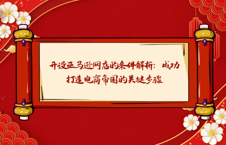 开设亚马逊网店的条件解析：成功打造电商帝国的关键步骤