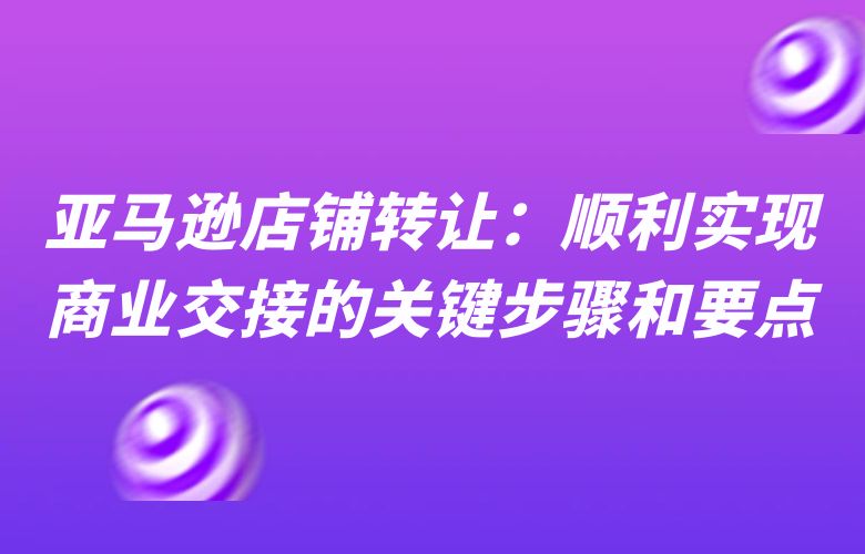 亚马逊店铺转让：顺利实现商业交接的关键步骤和要点