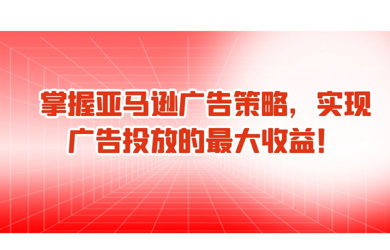 掌握亚马逊广告策略，实现广告投放的最大收益！