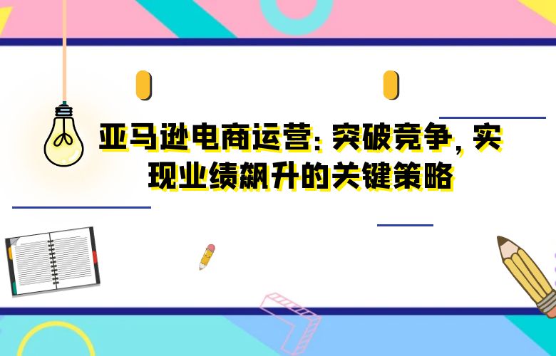亚马逊电商运营：突破竞争，实现业绩飙升的关键策略