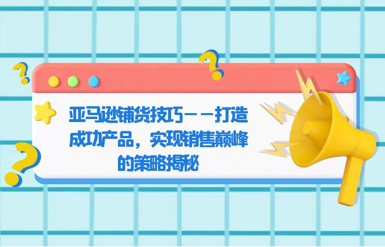 亚马逊铺货技巧——打造成功产品，实现销售巅峰的策略揭秘