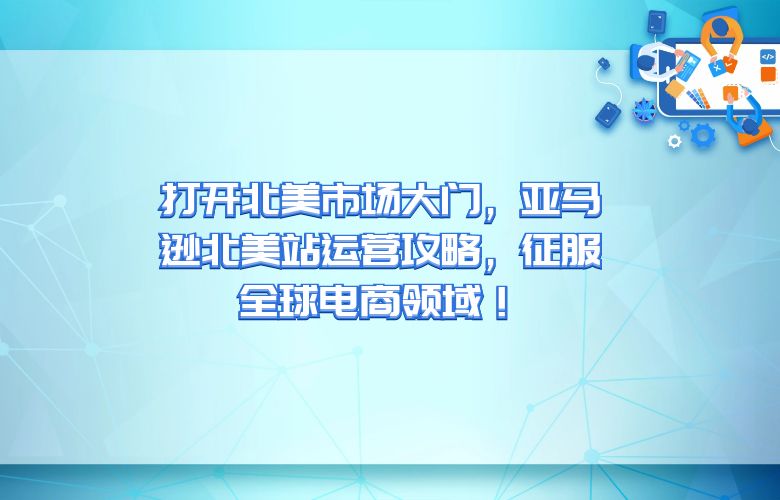 打开北美市场大门,亚马逊北美站运营攻略,征服全球电商领域!