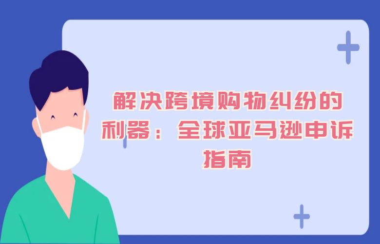 解决跨境购物纠纷的利器：全球亚马逊申诉指南