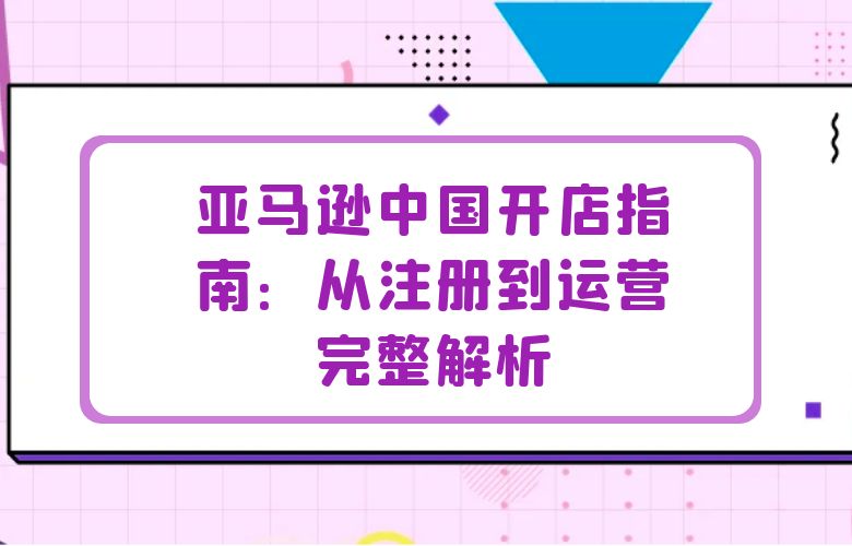 亚马逊中国开店指南：从注册到运营完整解析