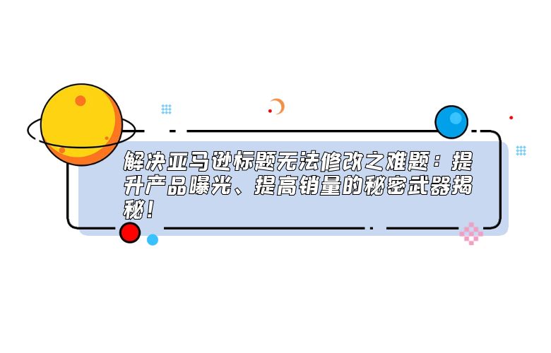 解决亚马逊标题无法修改之难题:提升产品曝光、提高销量的秘密武器揭秘!