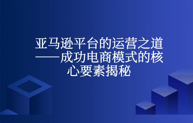 亚马逊平台的运营之道——成功电商模式的核心要素揭秘