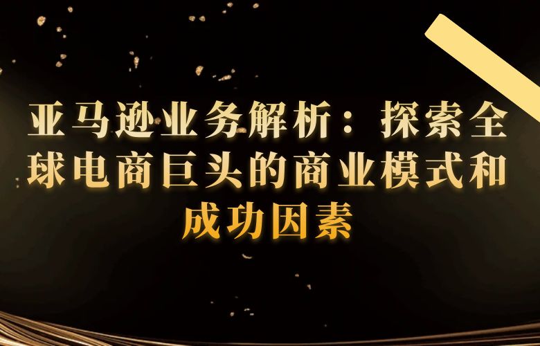 亚马逊业务解析:探索全球电商巨头的商业模式和成功因素