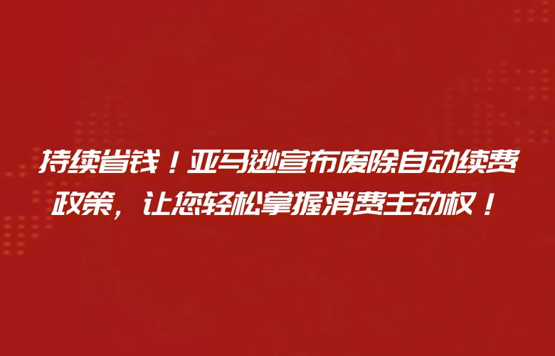 持续省钱！亚马逊宣布废除自动续费政策，让您轻松掌握消费主动权！