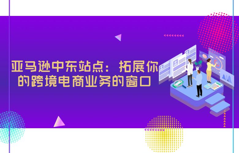 亚马逊中东站点：拓展你的跨境电商业务的窗口