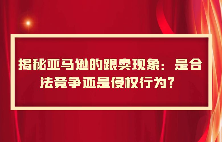 揭秘亚马逊的跟卖现象:是合法竞争还是侵权行为?