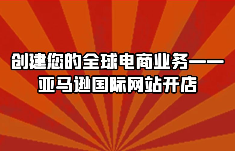 创建您的全球电商业务——亚马逊国际网站开店