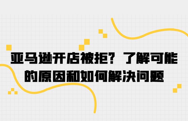 亚马逊开店被拒？了解可能的原因和如何解决问题