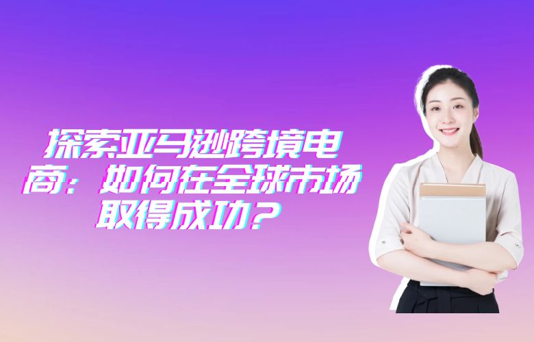 探索亚马逊跨境电商:如何在全球市场取得成功?