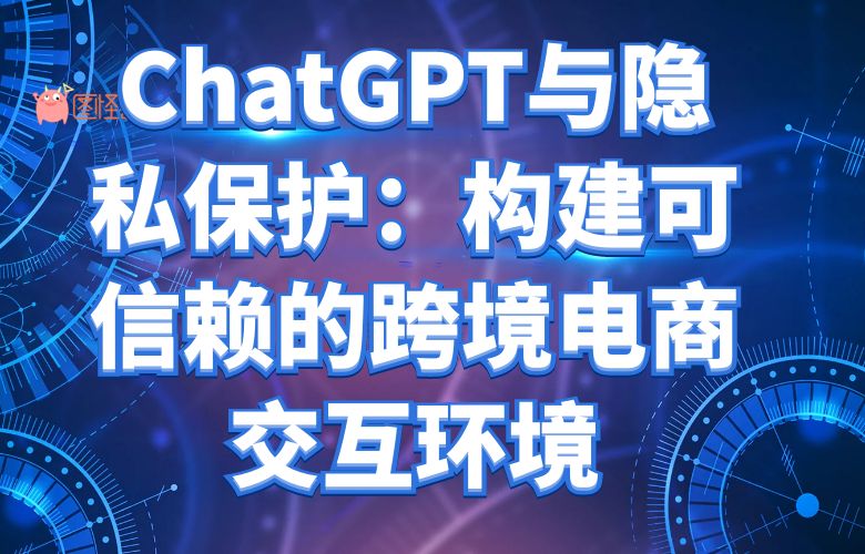 ChatGPT与隐私保护:构建可信赖的跨境电商交互环境