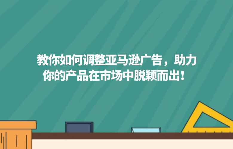 教你如何调整亚马逊广告,助力你的产品在市场中脱颖而出!