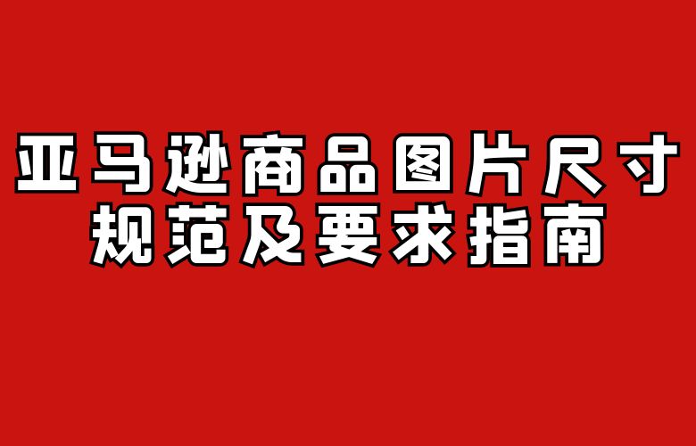亚马逊商品图片尺寸规范及要求指南