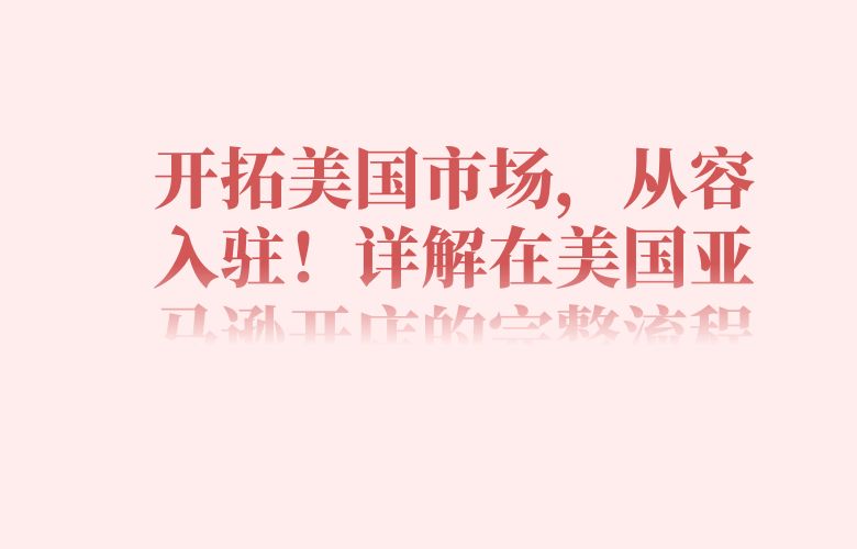 开拓美国市场,从容入驻!详解在美国亚马逊开店的完整流程