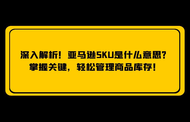 深入解析!亚马逊SKU是什么意思?掌握关键,轻松管理商品库存!