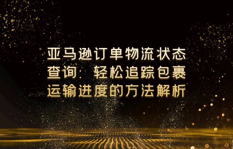 亚马逊订单物流状态查询：轻松追踪包裹运输进度的方法解析