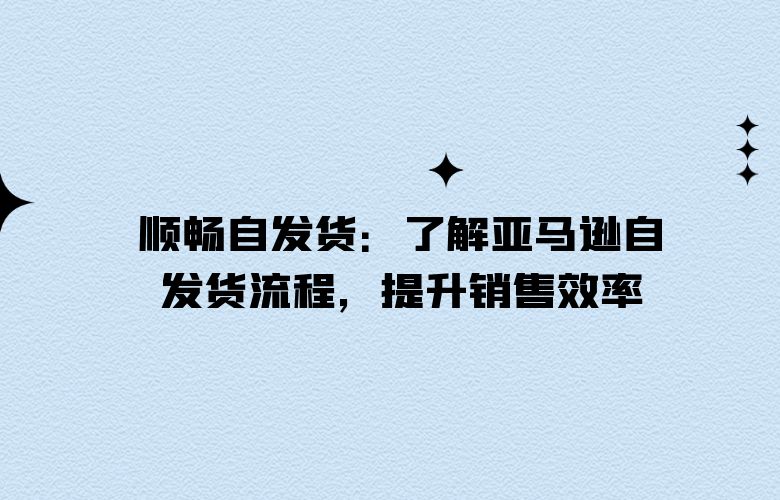 顺畅自发货：了解亚马逊自发货流程，提升销售效率