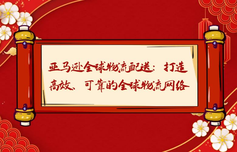 亚马逊全球物流配送:打造高效、可靠的全球物流网络