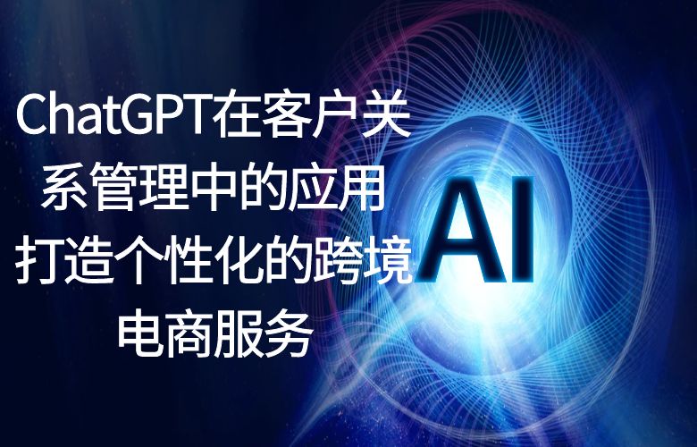 ChatGPT在客户关系管理中的应用:打造个性化的跨境电商服务