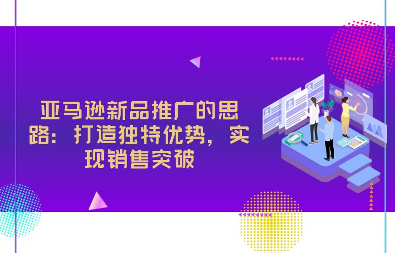 亚马逊新品推广的思路:打造独特优势,实现销售突破