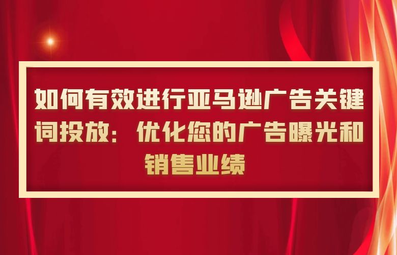 如何有效进行亚马逊广告关键词投放：优化您的广告曝光和销售业绩 