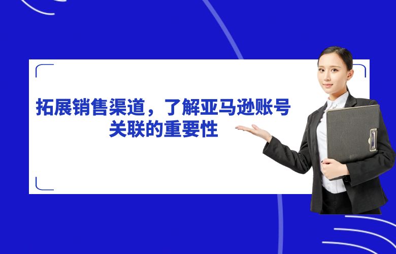 拓展销售渠道,了解亚马逊账号关联的重要性